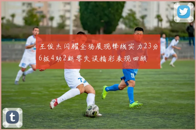 王俊杰闪耀全场展现锋线实力23分6板4助2断零失误精彩表现回顾