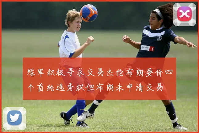 绿军积极寻求交易杰伦布朗要价四个首轮选秀权但布朗未申请交易