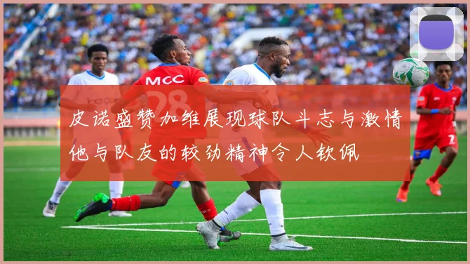 皮诺盛赞加维展现球队斗志与激情他与队友的较劲精神令人钦佩