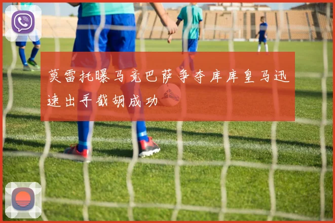 莫雷托曝马竞巴萨争夺库库皇马迅速出手截胡成功