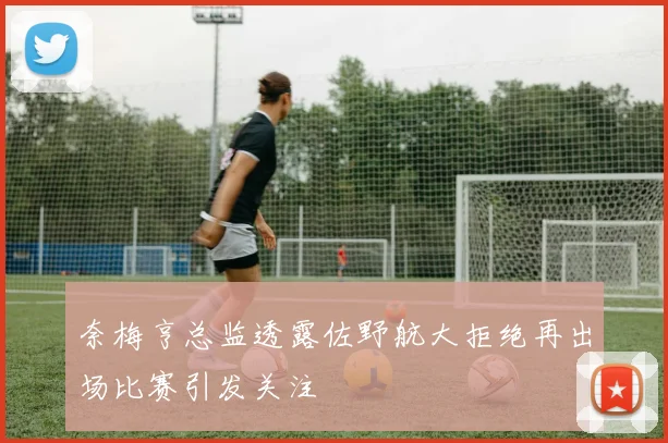 奈梅亨总监透露佐野航大拒绝再出场比赛引发关注