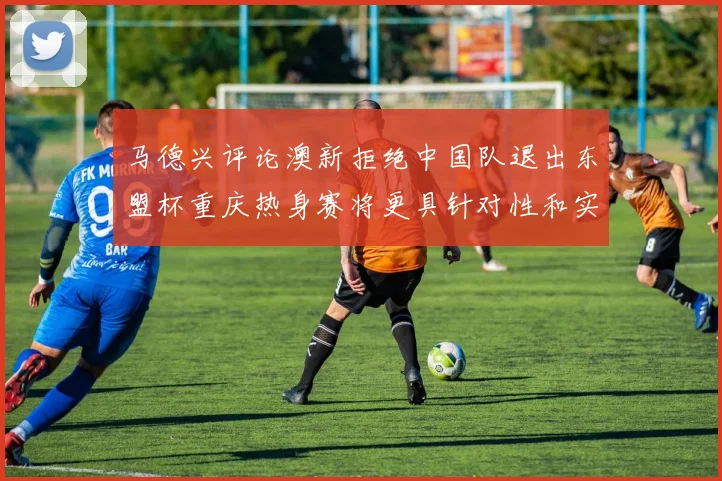 马德兴评论澳新拒绝中国队退出东盟杯重庆热身赛将更具针对性和实效性